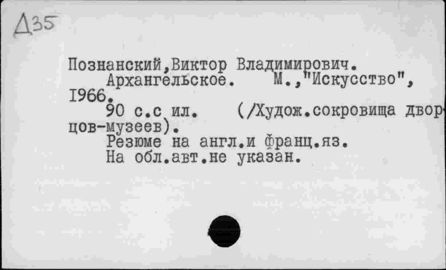 ﻿Д’-S’
Познанський,Виктор Владимирович.
Архангельское. М. /’Искусство", 1966.
90 с.с ил.	(Дудок, сокровища двор-
цов-музеев).
Резюме на англ.и франц.яз.
На обл.авт.не указан.